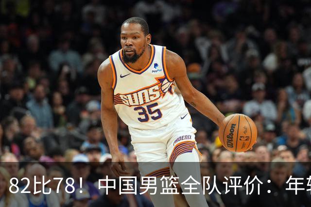 82比78！中国男篮全队评价：年轻球员敢打敢拼，主教练用人灵活！